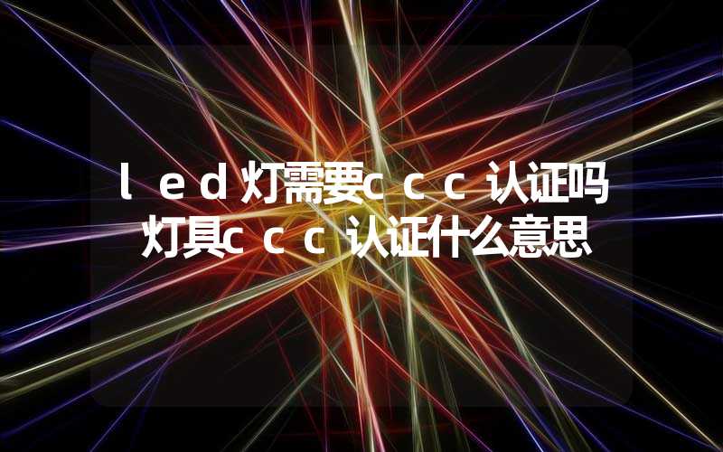 led灯需要ccc认证吗 灯具ccc认证什么意思